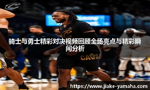 骑士与勇士精彩对决视频回顾全场亮点与精彩瞬间分析